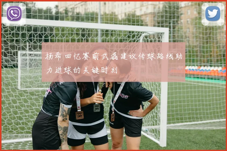 杨希回忆赛前武磊建议传球路线助力进球的关键时刻